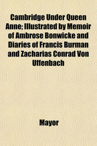 Cover of Cambridge Under Queen Anne; Illustrated by Memoir of Ambrose Bonwicke and Diaries of Francis Burman and Zacharias Conrad Von Uffenbach