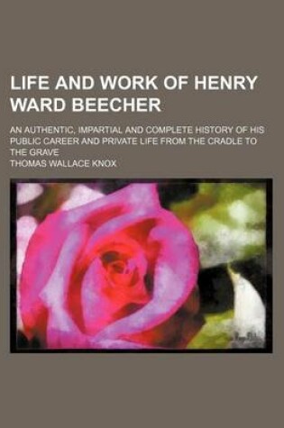 Cover of Life and Work of Henry Ward Beecher; An Authentic, Impartial and Complete History of His Public Career and Private Life from the Cradle to the Grave