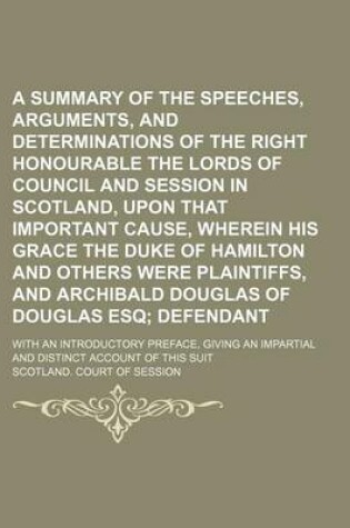 Cover of A Summary of the Speeches, Arguments, and Determinations of the Right Honourable the Lords of Council and Session in Scotland, Upon That Important Cause, Wherein His Grace the Duke of Hamilton and Others Were Plaintiffs, and Archibald Douglas of Douglas;