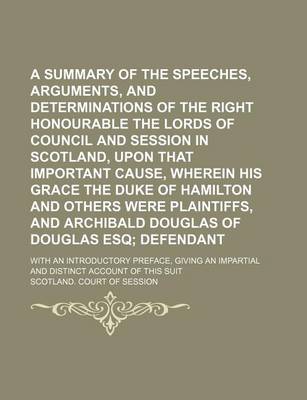 Book cover for A Summary of the Speeches, Arguments, and Determinations of the Right Honourable the Lords of Council and Session in Scotland, Upon That Important Cause, Wherein His Grace the Duke of Hamilton and Others Were Plaintiffs, and Archibald Douglas of Douglas;