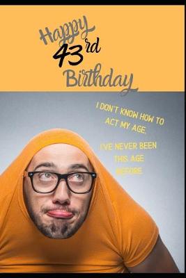 Book cover for Happy 43rd Birthday. I Don't Know How To Act My Age, I Have Never Been This Age Before