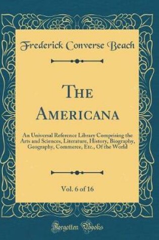 Cover of The Americana, Vol. 6 of 16: An Universal Reference Library Comprising the Arts and Sciences, Literature, History, Biography, Geography, Commerce, Etc., Of the World (Classic Reprint)