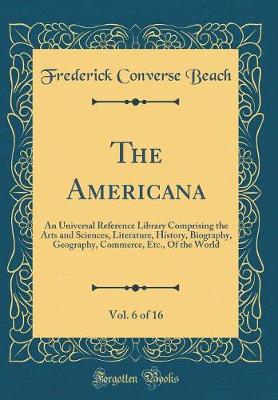 Book cover for The Americana, Vol. 6 of 16: An Universal Reference Library Comprising the Arts and Sciences, Literature, History, Biography, Geography, Commerce, Etc., Of the World (Classic Reprint)