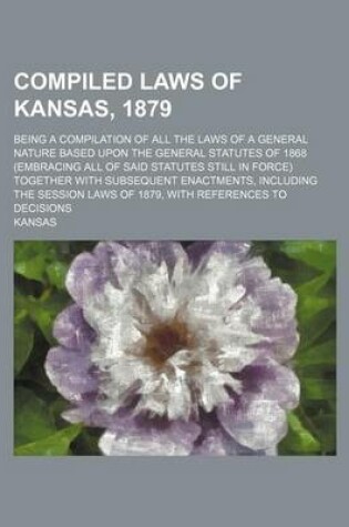 Cover of Compiled Laws of Kansas, 1879; Being a Compilation of All the Laws of a General Nature Based Upon the General Statutes of 1868 (Embracing All of Said Statutes Still in Force) Together with Subsequent Enactments, Including the Session Laws of 1879, with Ref