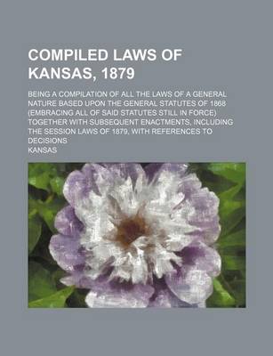 Book cover for Compiled Laws of Kansas, 1879; Being a Compilation of All the Laws of a General Nature Based Upon the General Statutes of 1868 (Embracing All of Said Statutes Still in Force) Together with Subsequent Enactments, Including the Session Laws of 1879, with Ref