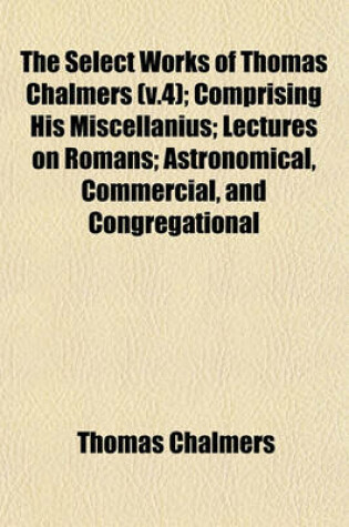 Cover of The Select Works of Thomas Chalmers (V.4); Comprising His Miscellanius; Lectures on Romans; Astronomical, Commercial, and Congregational