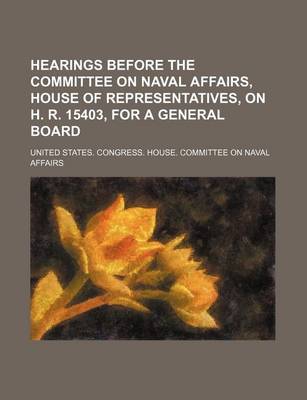 Book cover for Hearings Before the Committee on Naval Affairs, House of Representatives, on H. R. 15403, for a General Board