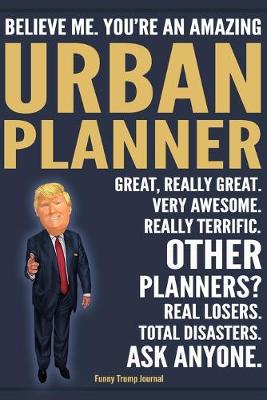 Book cover for Funny Trump Journal - Believe Me. You're An Amazing Urban Planner Great, Really Great. Very Awesome. Really Terrific. Other Planners? Total Disasters. Ask Anyone.