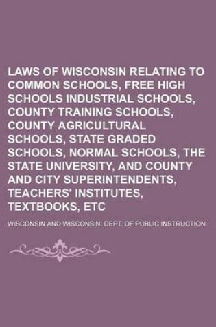 Cover of Laws of Wisconsin Relating to Common Schools, Free High Schools Industrial Schools, County Training Schools, County Agricultural Schools, State Graded Schools, Normal Schools, the State University, and County and City Superintendents, Teachers'