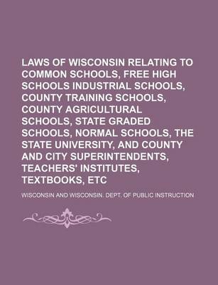 Book cover for Laws of Wisconsin Relating to Common Schools, Free High Schools Industrial Schools, County Training Schools, County Agricultural Schools, State Graded Schools, Normal Schools, the State University, and County and City Superintendents, Teachers'