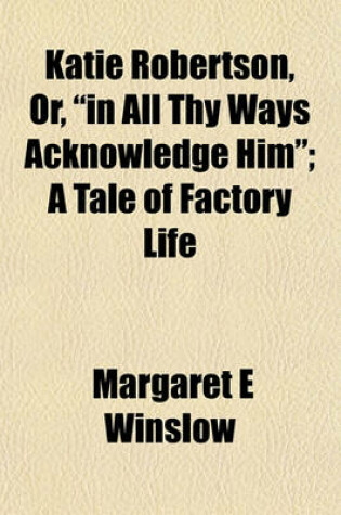 Cover of Katie Robertson, Or, "In All Thy Ways Acknowledge Him"; A Tale of Factory Life