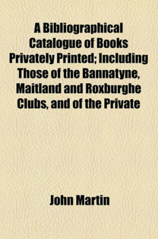 Cover of A Bibliographical Catalogue of Books Privately Printed; Including Those of the Bannatyne, Maitland and Roxburghe Clubs, and of the Private