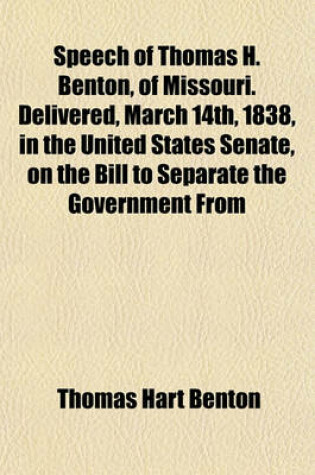 Cover of Speech of Thomas H. Benton, of Missouri. Delivered, March 14th, 1838, in the United States Senate, on the Bill to Separate the Government from