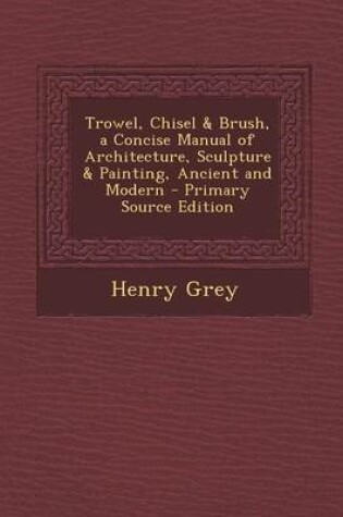 Cover of Trowel, Chisel & Brush, a Concise Manual of Architecture, Sculpture & Painting, Ancient and Modern