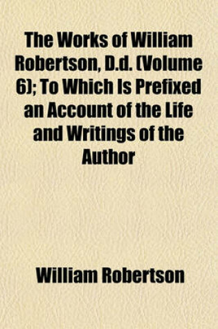 Cover of The Works of William Robertson, D.D. (Volume 6); To Which Is Prefixed an Account of the Life and Writings of the Author