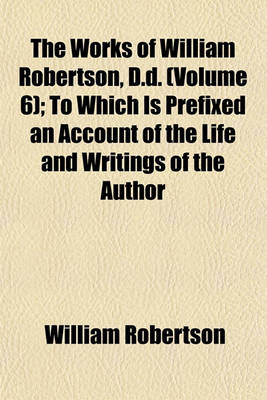 Book cover for The Works of William Robertson, D.D. (Volume 6); To Which Is Prefixed an Account of the Life and Writings of the Author