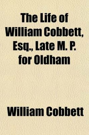 Cover of The Life of William Cobbett, Esq., Late M. P. for Oldham; Including All the Memorable Events of His Extraordinary Life with an Impartial Critique on His Public Character Comp. from Authentic Sources