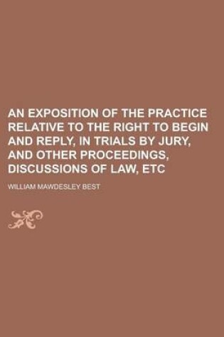 Cover of An Exposition of the Practice Relative to the Right to Begin and Reply, in Trials by Jury, and Other Proceedings, Discussions of Law, Etc