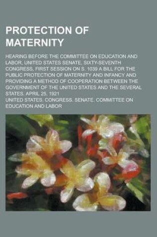 Cover of Protection of Maternity; Hearing Before the Committee on Education and Labor, United States Senate, Sixty-Seventh Congress, First Session on S. 1039 a Bill for the Public Protection of Maternity and Infancy and Providing a Method of