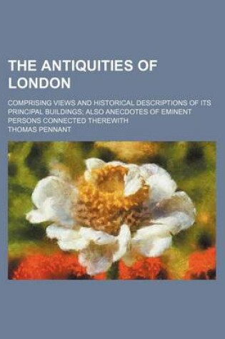 Cover of The Antiquities of London; Comprising Views and Historical Descriptions of Its Principal Buildings Also Anecdotes of Eminent Persons Connected Therewith