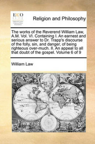 Cover of The Works of the Reverend William Law, A.M. Vol. VI. Containing I. an Earnest and Serious Answer to Dr. Trapp's Discourse of the Folly, Sin, and Danger, of Being Righteous Over-Much. II. an Appeal to All That Doubt of the Gospel. Volume 6 of 9