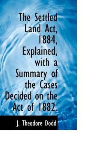 Cover of The Settled Land ACT, 1884, Explained, with a Summary of the Cases Decided on the Act of 1882.