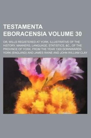 Cover of Testamenta Eboracensia Volume 30; Or, Wills Registered at York, Illustrative of the History, Manners, Language, Statistics, &C., of the Province of York, from the Year 1300 Downwards