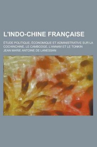 Cover of L'Indo-Chine Francaise; Etude Politique, Economique Et Administrative Sur La Cochinchine, Le Cambodge, L'Annam Et Le Tonkin