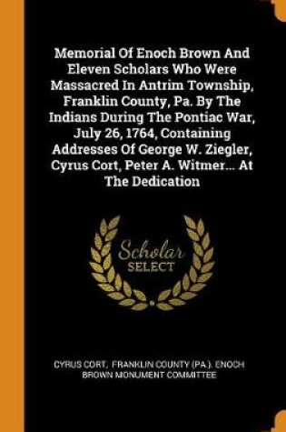 Cover of Memorial of Enoch Brown and Eleven Scholars Who Were Massacred in Antrim Township, Franklin County, Pa. by the Indians During the Pontiac War, July 26, 1764, Containing Addresses of George W. Ziegler, Cyrus Cort, Peter A. Witmer... at the Dedication