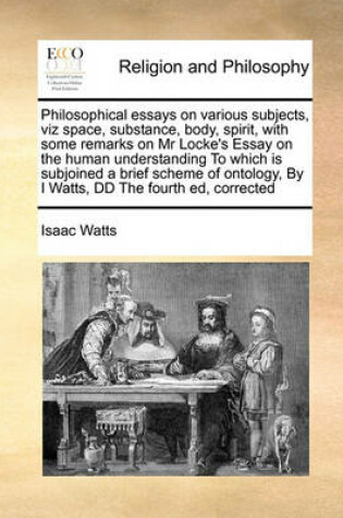 Cover of Philosophical Essays on Various Subjects, Viz Space, Substance, Body, Spirit, with Some Remarks on MR Locke's Essay on the Human Understanding to Which Is Subjoined a Brief Scheme of Ontology, by I Watts, DD the Fourth Ed, Corrected