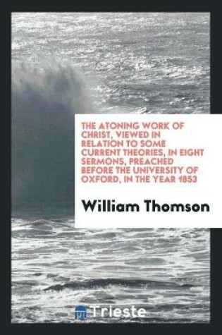 Cover of The Atoning Work of Christ, Viewed in Relation to Some Current Theories, in Eight Sermons, Preached Before the University of Oxford, in the Year 1853