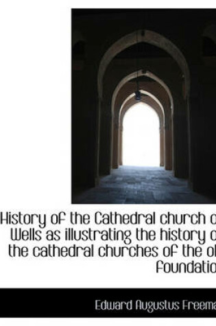 Cover of History of the Cathedral Church of Wells as Illustrating the History of the Cathedral Churches of Th