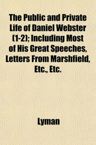 Cover of The Public and Private Life of Daniel Webster (1-2); Including Most of His Great Speeches, Letters from Marshfield, Etc., Etc.