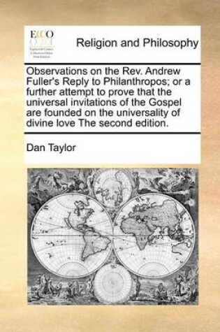 Cover of Observations on the REV. Andrew Fuller's Reply to Philanthropos; Or a Further Attempt to Prove That the Universal Invitations of the Gospel Are Founded on the Universality of Divine Love the Second Edition.