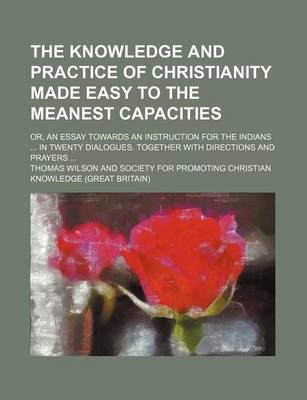 Book cover for The Knowledge and Practice of Christianity Made Easy to the Meanest Capacities; Or, an Essay Towards an Instruction for the Indians in Twenty Dialogues. Together with Directions and Prayers