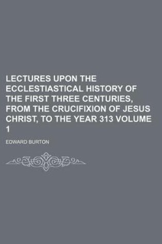 Cover of Lectures Upon the Ecclestiastical History of the First Three Centuries, from the Crucifixion of Jesus Christ, to the Year 313 Volume 1