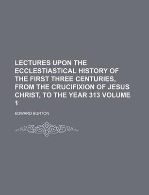 Book cover for Lectures Upon the Ecclestiastical History of the First Three Centuries, from the Crucifixion of Jesus Christ, to the Year 313 Volume 1