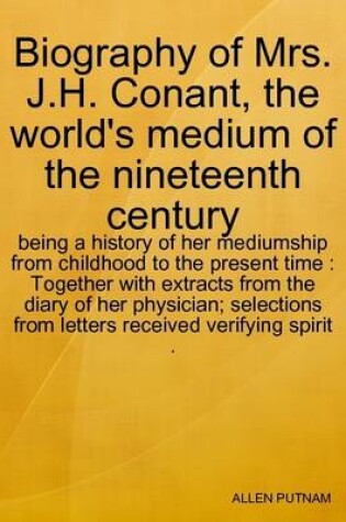 Cover of Biography of Mrs. J.H. Conant, the World's Medium of the Nineteenth Century : Being a History of Her Mediumship from Childhood to the Present Time : Together with Extracts from the Diary of Her Physician; Selections from Letters Received Verifying Spirit .