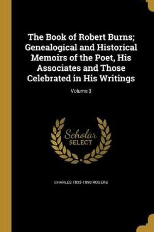 Cover of The Book of Robert Burns; Genealogical and Historical Memoirs of the Poet, His Associates and Those Celebrated in His Writings; Volume 3