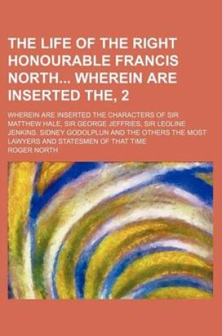 Cover of The Life of the Right Honourable Francis North Wherein Are Inserted The, 2; Wherein Are Inserted the Characters of Sir Matthew Hale, Sir George Jeffries, Sir Leoline Jenkins. Sidney Godolplun and the Others the Most Lawyers and Statesmen of That Time