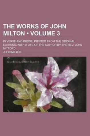 Cover of The Works of John Milton (Volume 3); In Verse and Prose, Printed from the Original Editions, with a Life of the Author by the REV. John Mitford