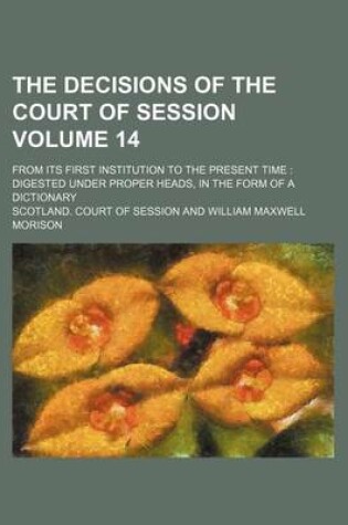 Cover of The Decisions of the Court of Session Volume 14; From Its First Institution to the Present Time Digested Under Proper Heads, in the Form of a Dictionary