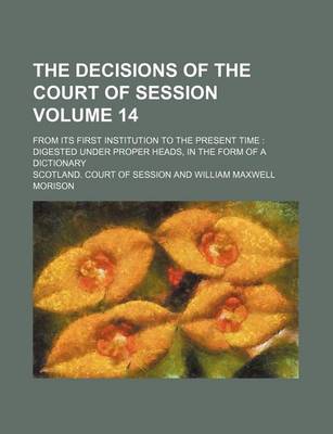 Book cover for The Decisions of the Court of Session Volume 14; From Its First Institution to the Present Time Digested Under Proper Heads, in the Form of a Dictionary