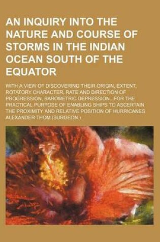 Cover of An Inquiry Into the Nature and Course of Storms in the Indian Ocean South of the Equator; With a View of Discovering Their Origin, Extent, Rotatory Character, Rate and Direction of Progression, Barometric Depression...for the Practical Purpose of Enabling Shi