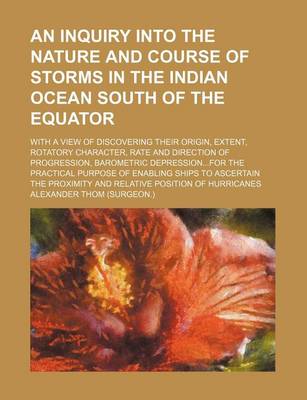 Book cover for An Inquiry Into the Nature and Course of Storms in the Indian Ocean South of the Equator; With a View of Discovering Their Origin, Extent, Rotatory Character, Rate and Direction of Progression, Barometric Depression...for the Practical Purpose of Enabling Shi
