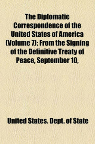 Cover of The Diplomatic Correspondence of the United States of America Volume 7; From the Signing of the Definitive Treaty of Peace, September 10, 1783 to the Adoption of the Constitution, March 4, 1789. Being the Letters of the Presidents of Congress, the Secreta