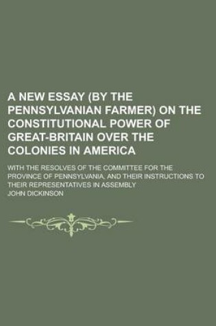 Cover of A New Essay (by the Pennsylvanian Farmer) on the Constitutional Power of Great-Britain Over the Colonies in America; With the Resolves of the Committee for the Province of Pennsylvania, and Their Instructions to Their Representatives in