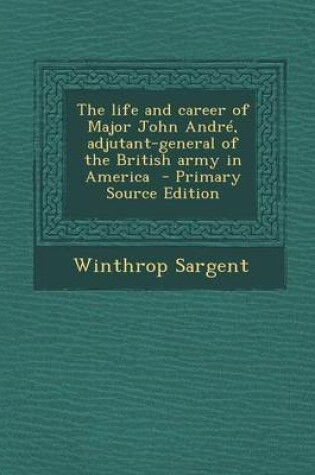 Cover of The Life and Career of Major John Andre, Adjutant-General of the British Army in America - Primary Source Edition