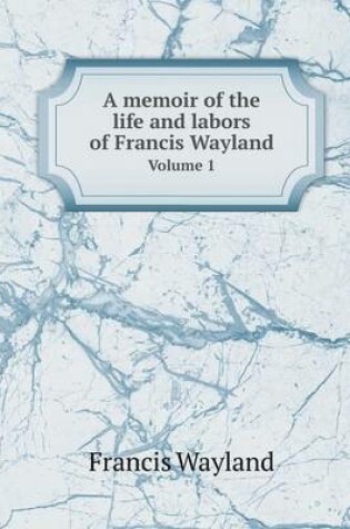 Cover of A memoir of the life and labors of Francis Wayland Volume 1