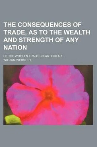 Cover of The Consequences of Trade, as to the Wealth and Strength of Any Nation; Of the Woolen Trade in Particular